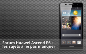 Forum Huawei Ascend P6 : les sujets à ne pas manquer