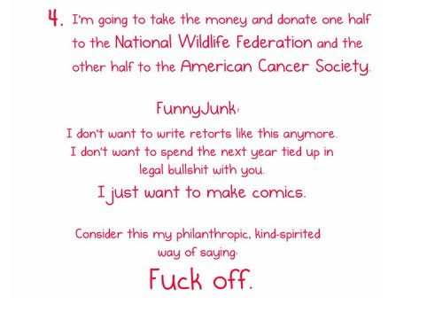 "4) Je vais prendre l'argent et en donner la moitié à la National Wildlife (=vie sauvage) Federation et l'autre moitié à l'American Cancer Society. FunnyJunk : je ne veux plus écrire des ripostes comme celle-là. Je ne veux pas passer l'année qui vient 