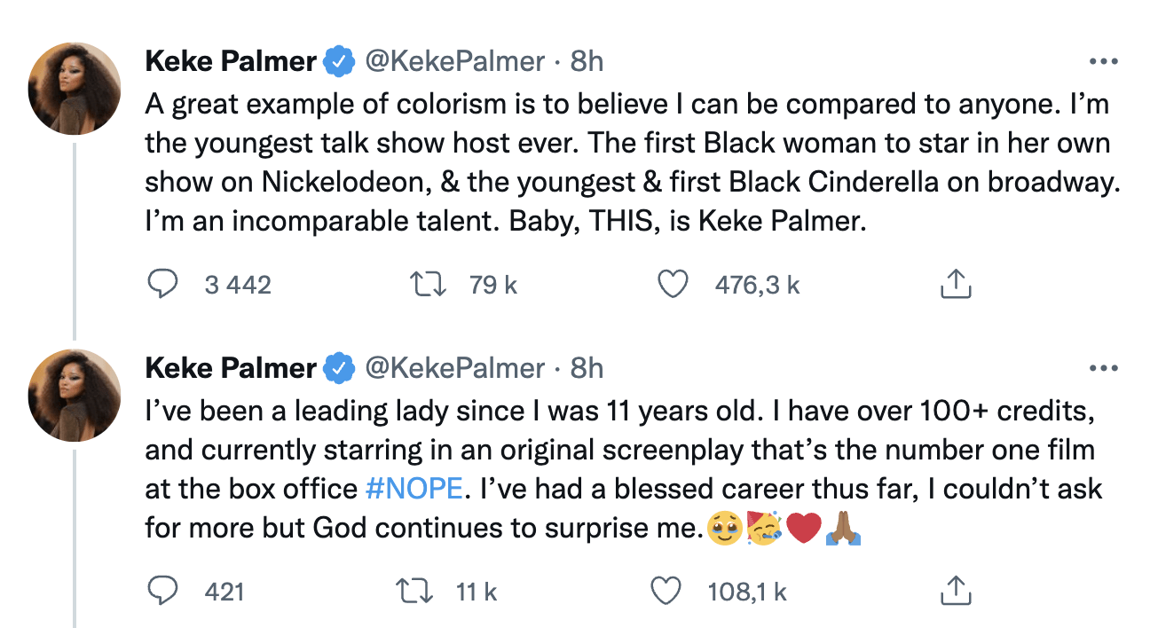 « Un bon exemple de colorisme consiste à croire qu'on peut me comparer à quelqu'un. Je suis la plus jeune présentatrice d'un talk-show de l'histoire. La première femme noire à être la vedette d'une série Nickelodeon. La plus jeune et la première femme noire à jouer Cendrillon à Broadway. Je suis un talent incomparable. Bébé, ÇA, c'est Keke Palmer.
Je suis une femme qui prend les devants depuis l'âge de 11 ans. Je suis créditée dans plus de 100 œuvres et joue actuellement dans un scénario original qui est le film numéro 1 au box-office, Nope. J'ai eu une carrière bénie jusque-là. Je ne pourrais pas demander mieux, mais Dieu continue de me surprendre. »