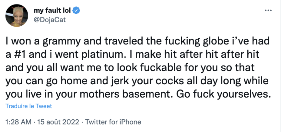 Doja Cat a tweeté le 15 août 2022 :
« J'ai gagné un grammy et voyagé à travers le monde, j'ai été numéro 1 et certifiée de platine. J'enchaîne les hits et vous voulez que j'aie l'air baisable pour que vous puissiez vous masturber toute la journée chez votre mère. Allez vous faire foutre. » Doja Cat a tweeté le 15 août 2022 :
« J'ai gagné un grammy et voyagé à travers le monde, j'ai été numéro 1 et certifiée de platine. J'enchaîne les hits et vous voulez que j'aie l'air baisable pour que vous puissiez vous masturber toute la journée chez votre mère. Allez vous faire foutre. »