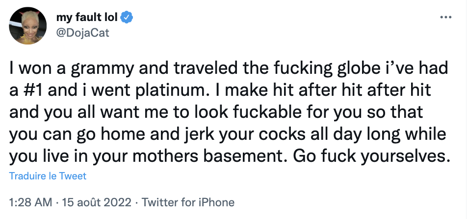 Doja Cat a tweeté le 15 août 2022 :
« J'ai gagné un grammy et voyagé à travers le monde, j'ai été numéro 1 et certifiée de platine. J'enchaîne les hits et vous voulez que j'aie l'air baisable pour que vous puissiez vous masturber toute la journée chez votre mère. Allez vous faire foutre. » Doja Cat a tweeté le 15 août 2022 :
« J'ai gagné un grammy et voyagé à travers le monde, j'ai été numéro 1 et certifiée de platine. J'enchaîne les hits et vous voulez que j'aie l'air baisable pour que vous puissiez vous masturber toute la journée chez votre mère. Allez vous faire foutre. »