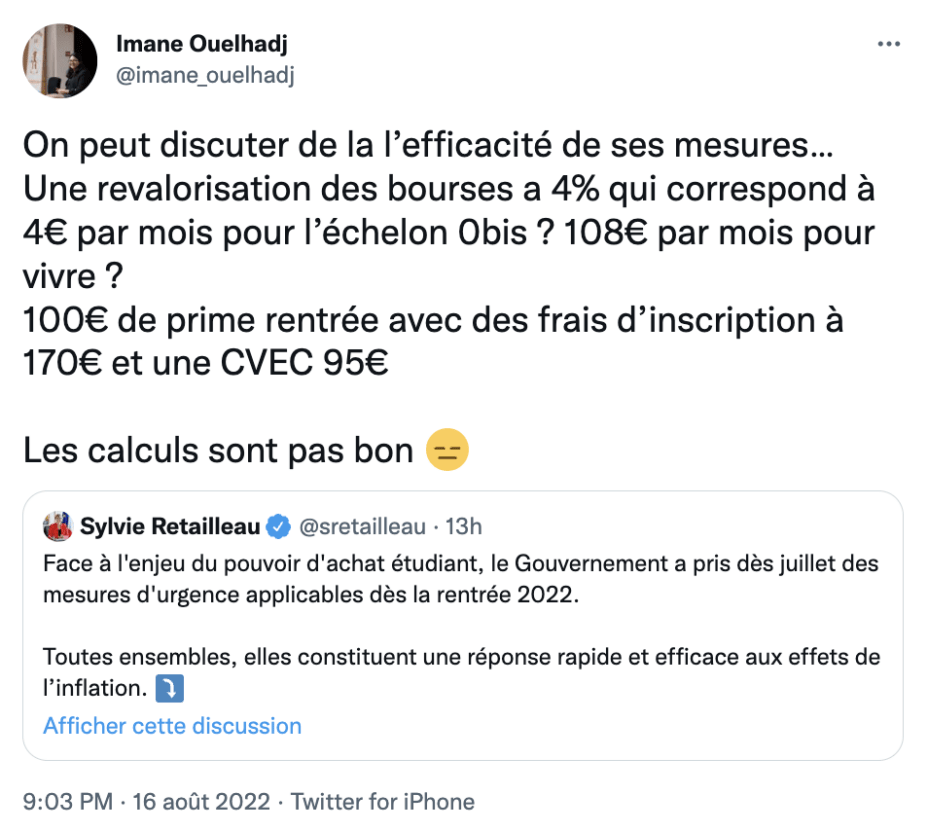 « On peut discuter de la l’efficacité de ses mesures… Une revalorisation des bourses a 4% qui correspond à 4€ par mois pour l’échelon 0bis ? 108€ par mois pour vivre ? 100€ de prime rentrée avec des frais d’inscription à 170€ et une CVEC 95€ », répond la présidente de l'Unef, Imane Ouelhadj, à la ministre de l'enseignement supérieur et de la recherche Sylvie Retailleau le 16 août 2022 sur Twitter. « On peut discuter de la l’efficacité de ses mesures… Une revalorisation des bourses a 4% qui correspond à 4€ par mois pour l’échelon 0bis ? 108€ par mois pour vivre ? 100€ de prime rentrée avec des frais d’inscription à 170€ et une CVEC 95€ », répond la présidente de l'Unef, Imane Ouelhadj, à la ministre de l'enseignement supérieur et de la recherche Sylvie Retailleau le 16 août 2022 sur Twitter.