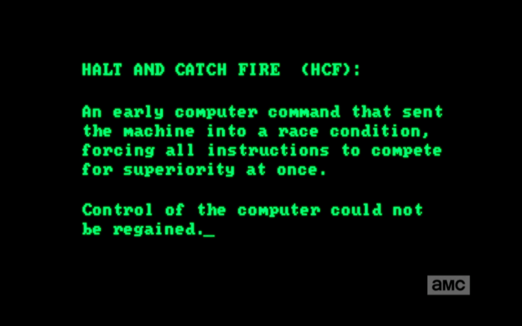 Halt and Catch Fire (HCF) désigne une instruction en langage machine fictive. Littéralement, il s'agissait de pousser les composants jusqu'à ce qu'ils crament. On s’en sert encore aujourd’hui avec humour pour parler d’un effet imprévu lors de tests de microprocesseurs.