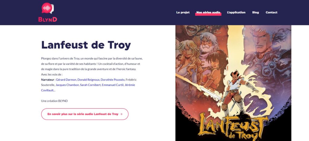 Capture d'écran de la série audio Lanfeust de Troy, réalisée par l'entreprise Blynd. Contient une description de la série et la liste des acteurs (Lanfeust de Troy Plongez dans l’univers de Troy, un monde qui fascine par la diversité de sa faune, de sa flore et par la variété de ses habitants ! Un cocktail d’action, d’humour et de magie dans la pure tradition de la grande aventure et de l’heroic fantasy. Avec les voix de : Narrateur : Gérard Darmon, Donald Reignoux, Dorothée Pousséo, Frédéric Souterelle, Jacques Chambon, Sarah Cornibert, Emmanuel Curtil, Jérémie Covillault... Une création BLYND) ainsi qu'une illustration présentant plusieurs personnages de la bande dessinée.