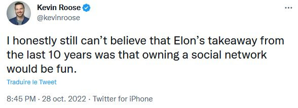 "J'arrive pas à croire que la conclusion d'Elon [Musk], après tout ce qu'on a vécu ces dix dernières années, c'est qu'être le propriétaire d'un réseau social pourrait être quelque chose de marrant."