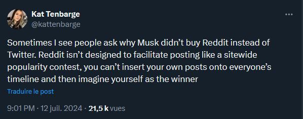 "Parfois on me demande pourquoi Elon Musk a acheté Twitter plutôt que Reddit. C'est parce que Reddit n'est pas conçu comme un concours de popularité. Tu ne peux pas y forcer tes posts sur les fils d'actualité de tout le monde et imaginer que tu es un champion." (Kat Tenbarge est journaliste pour la chaîne NBC News).